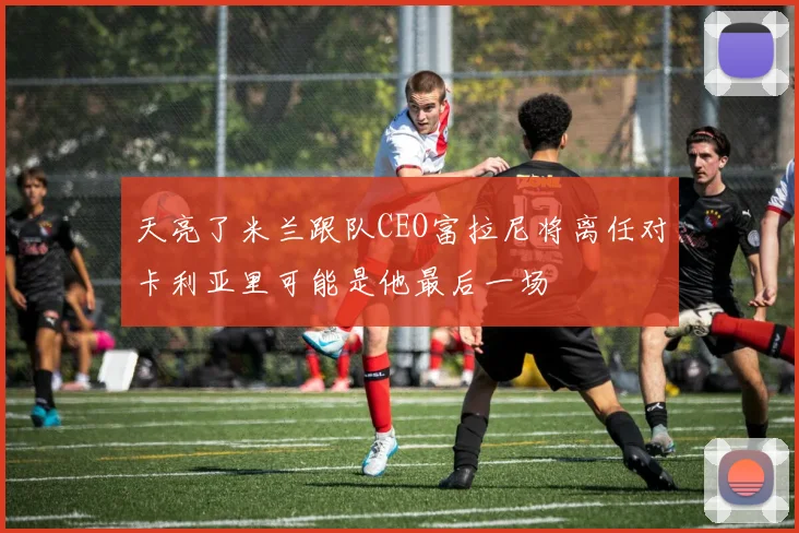 天亮了米兰跟队CEO富拉尼将离任对卡利亚里可能是他最后一场