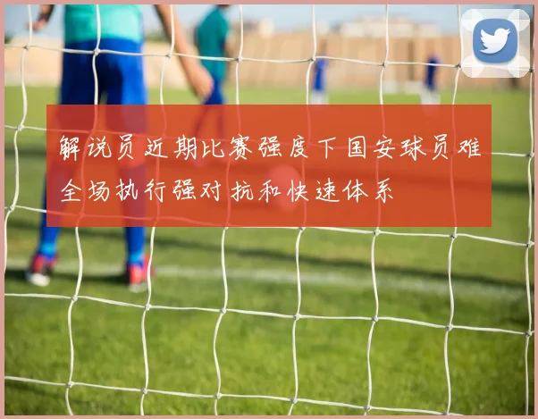 解说员近期比赛强度下国安球员难全场执行强对抗和快速体系