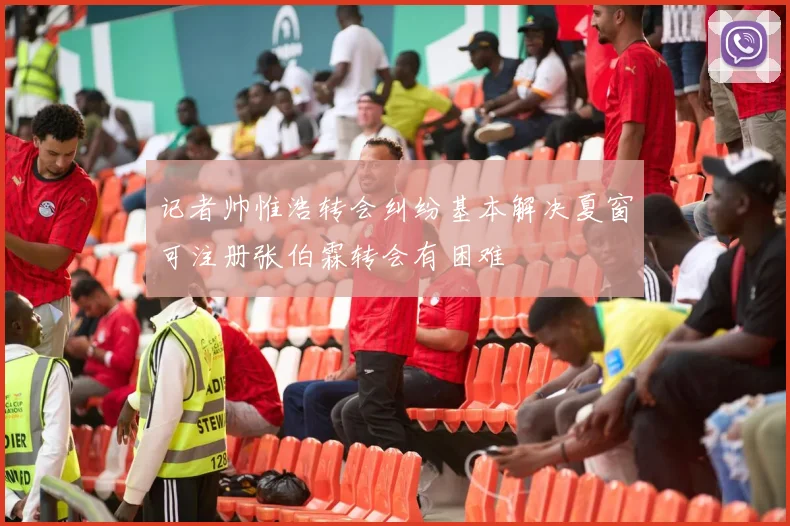 记者帅惟浩转会纠纷基本解决夏窗可注册张伯霖转会有困难