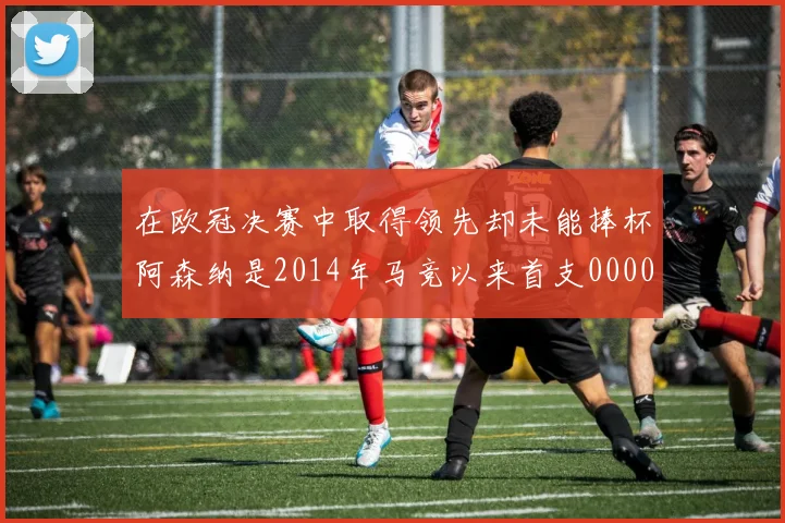 在欧冠决赛中取得领先却未能捧杯阿森纳是2014年马竞以来首支0000644